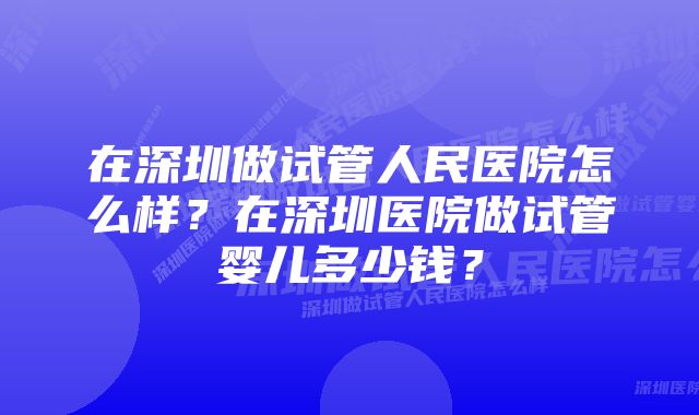 在深圳做试管人民医院怎么样？在深圳医院做试管婴儿多少钱？