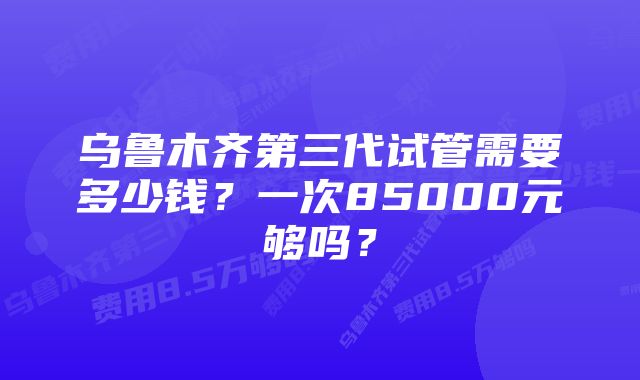 乌鲁木齐第三代试管需要多少钱？一次85000元够吗？