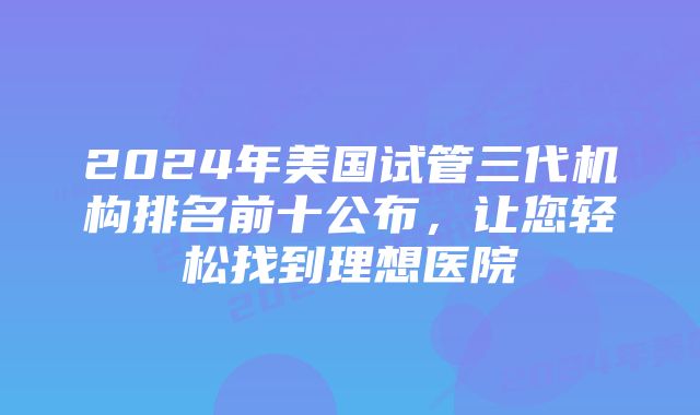 2024年美国试管三代机构排名前十公布，让您轻松找到理想医院