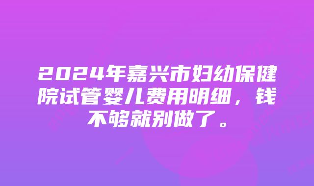 2024年嘉兴市妇幼保健院试管婴儿费用明细，钱不够就别做了。