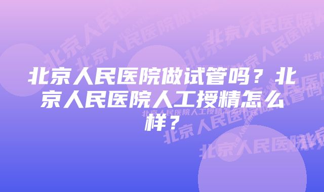 北京人民医院做试管吗？北京人民医院人工授精怎么样？