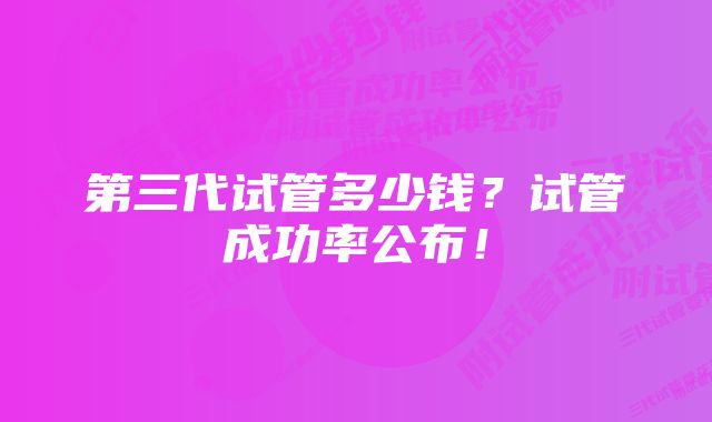 第三代试管多少钱？试管成功率公布！