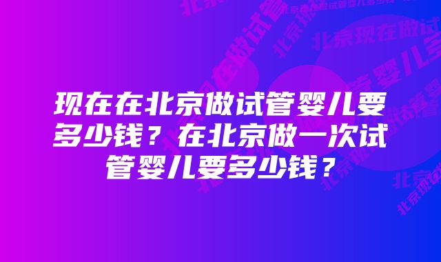 现在在北京做试管婴儿要多少钱？在北京做一次试管婴儿要多少钱？