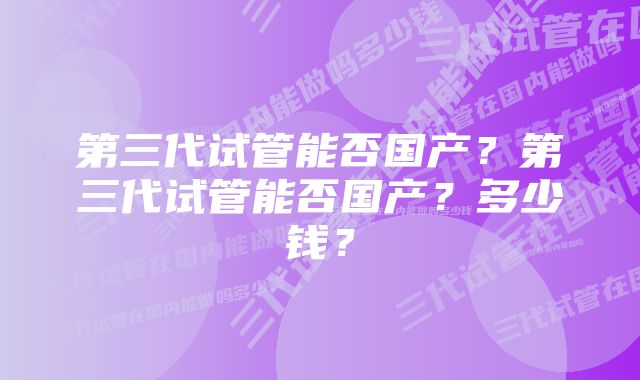 第三代试管能否国产？第三代试管能否国产？多少钱？