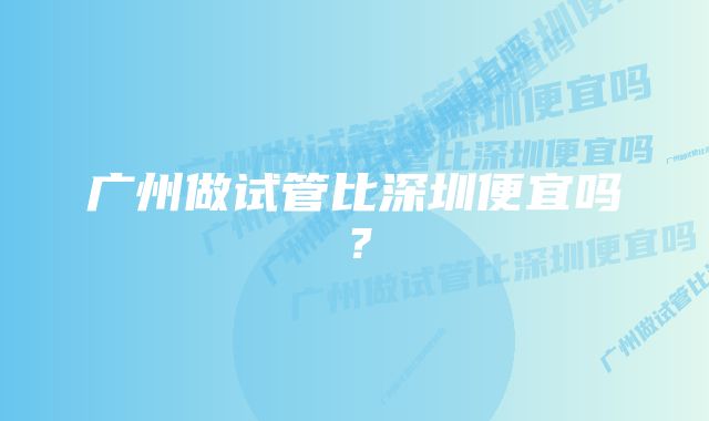 广州做试管比深圳便宜吗？