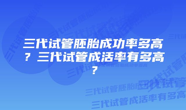 三代试管胚胎成功率多高？三代试管成活率有多高？