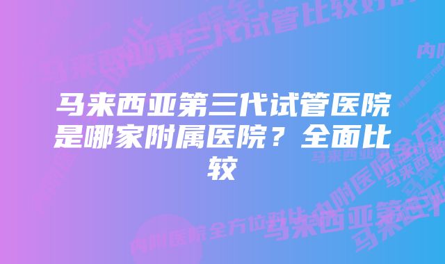 马来西亚第三代试管医院是哪家附属医院？全面比较