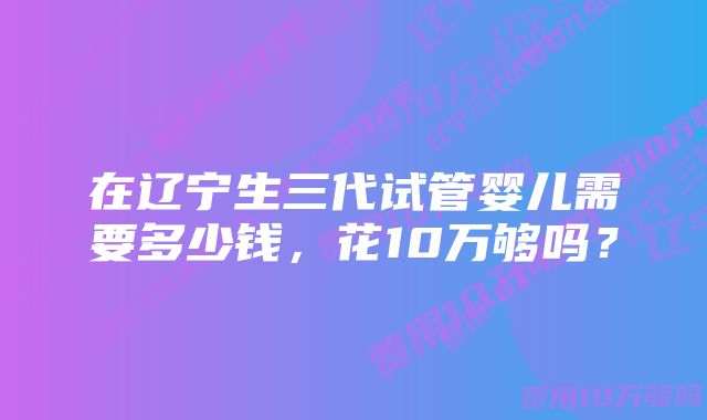 在辽宁生三代试管婴儿需要多少钱，花10万够吗？