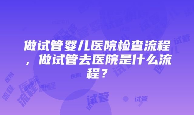 做试管婴儿医院检查流程，做试管去医院是什么流程？