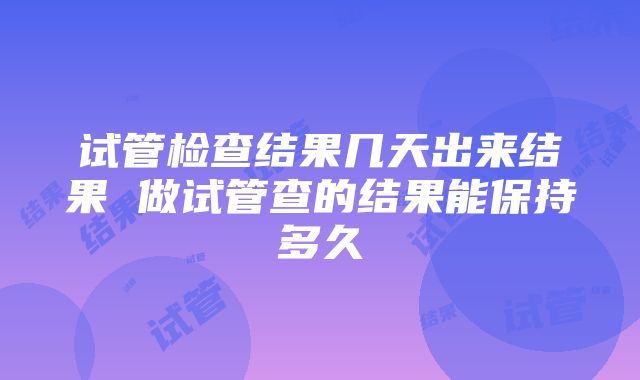 试管检查结果几天出来结果 做试管查的结果能保持多久