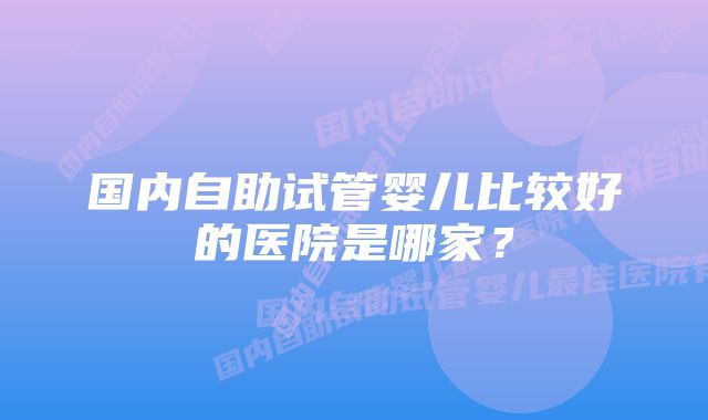 国内自助试管婴儿比较好的医院是哪家？