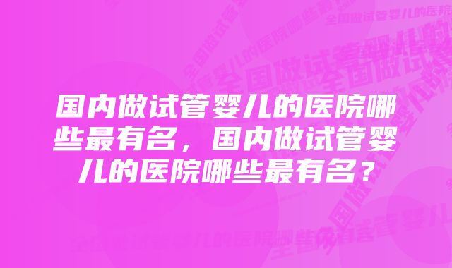 国内做试管婴儿的医院哪些最有名，国内做试管婴儿的医院哪些最有名？