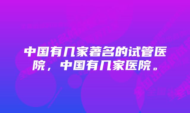 中国有几家著名的试管医院，中国有几家医院。