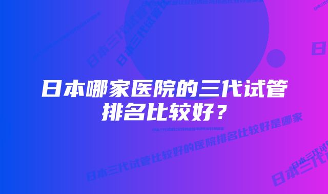 日本哪家医院的三代试管排名比较好？