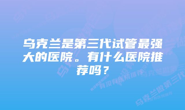 乌克兰是第三代试管最强大的医院。有什么医院推荐吗？