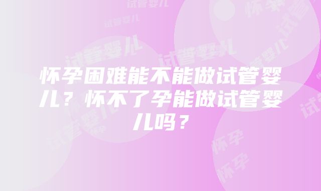 怀孕困难能不能做试管婴儿？怀不了孕能做试管婴儿吗？