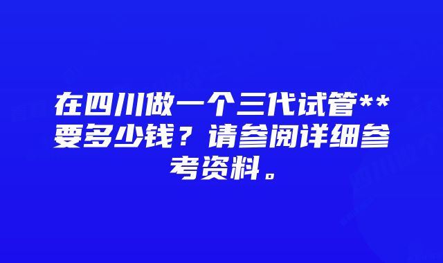 在四川做一个三代试管**要多少钱？请参阅详细参考资料。