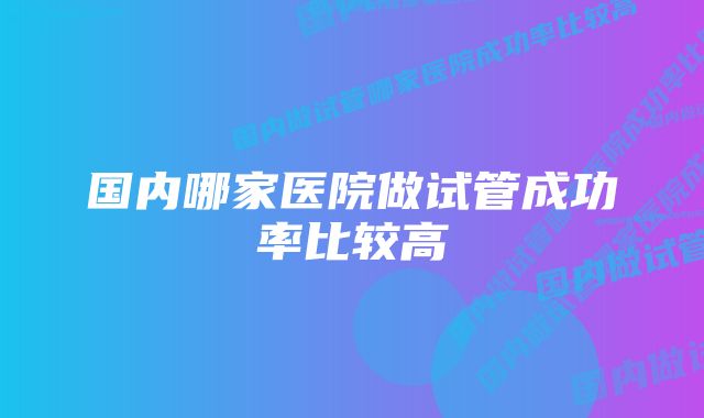 国内哪家医院做试管成功率比较高