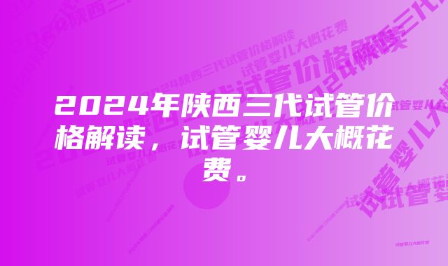 2024年陕西三代试管价格解读，试管婴儿大概花费。