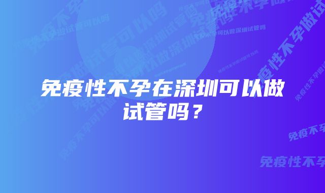 免疫性不孕在深圳可以做试管吗？