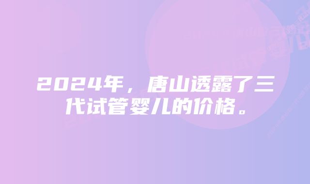 2024年，唐山透露了三代试管婴儿的价格。