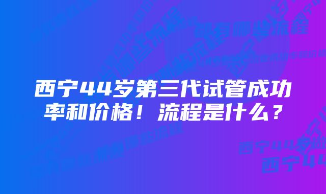 西宁44岁第三代试管成功率和价格！流程是什么？