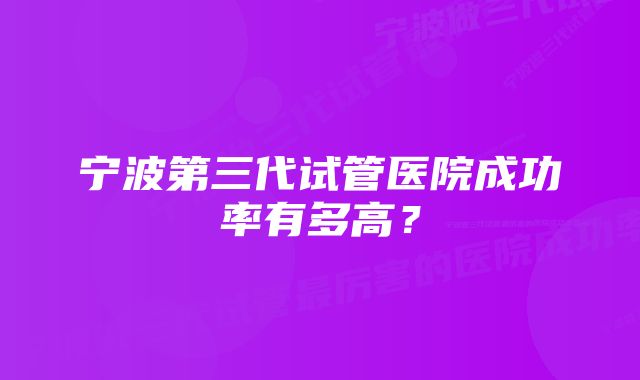 宁波第三代试管医院成功率有多高？