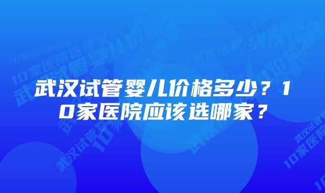 武汉试管婴儿价格多少？10家医院应该选哪家？