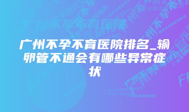 广州不孕不育医院排名_输卵管不通会有哪些异常症状