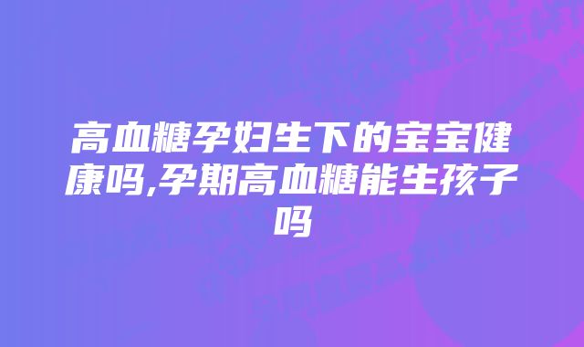 高血糖孕妇生下的宝宝健康吗,孕期高血糖能生孩子吗