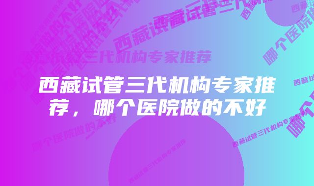 西藏试管三代机构专家推荐，哪个医院做的不好