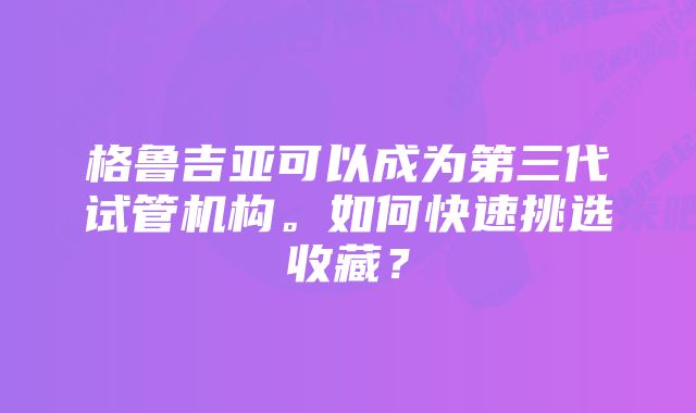 格鲁吉亚可以成为第三代试管机构。如何快速挑选收藏？