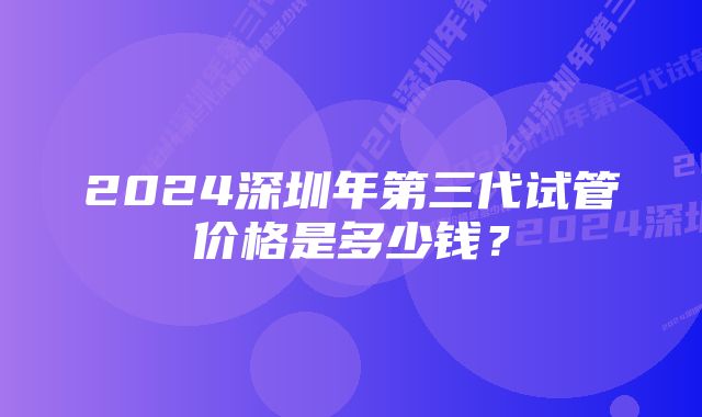 2024深圳年第三代试管价格是多少钱？