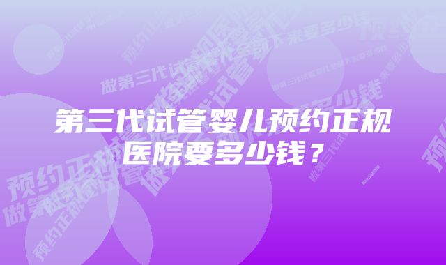 第三代试管婴儿预约正规医院要多少钱？