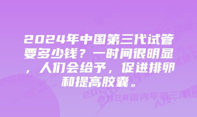 2024年中国第三代试管要多少钱？一时间很明显，人们会给予，促进排卵和提高胶囊。