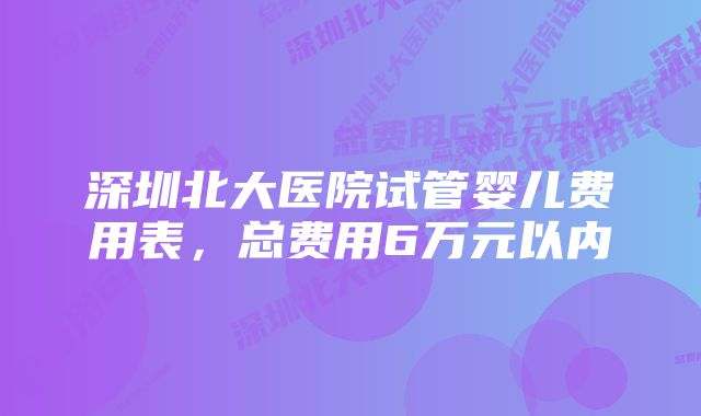 深圳北大医院试管婴儿费用表，总费用6万元以内