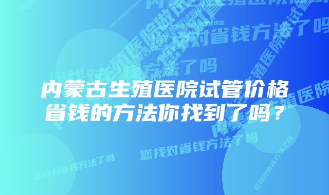 内蒙古生殖医院试管价格省钱的方法你找到了吗？