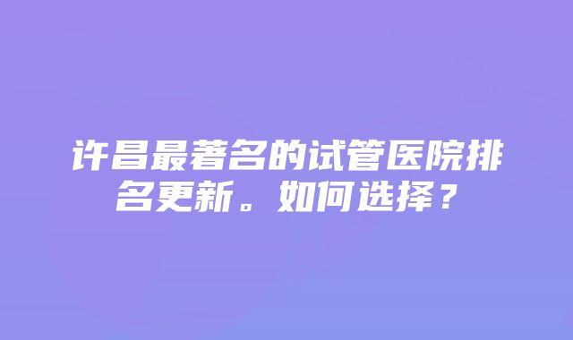 许昌最著名的试管医院排名更新。如何选择？