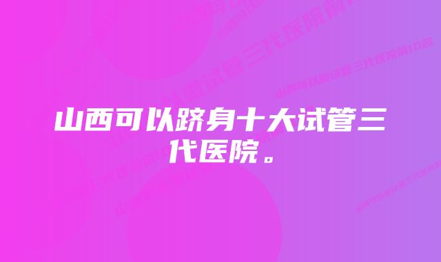 山西可以跻身十大试管三代医院。