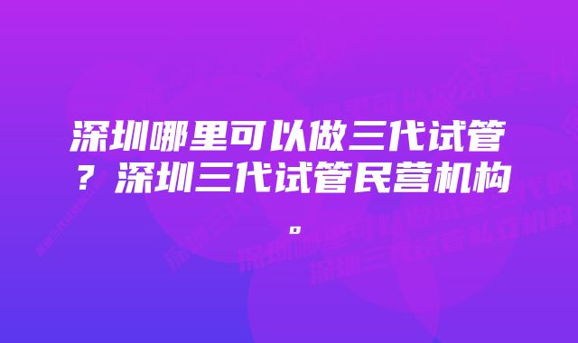 深圳哪里可以做三代试管？深圳三代试管民营机构。