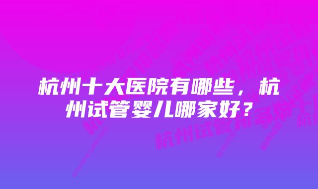 杭州十大医院有哪些，杭州试管婴儿哪家好？