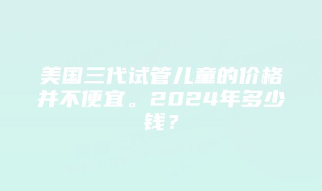 美国三代试管儿童的价格并不便宜。2024年多少钱？