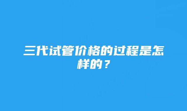 三代试管价格的过程是怎样的？