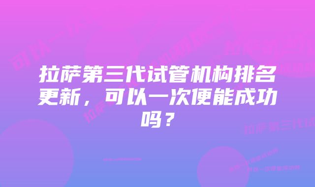 拉萨第三代试管机构排名更新，可以一次便能成功吗？