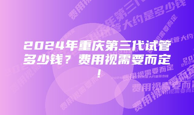 2024年重庆第三代试管多少钱？费用视需要而定！