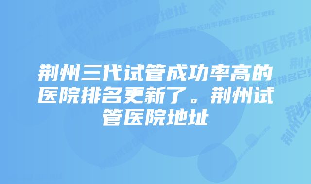 荆州三代试管成功率高的医院排名更新了。荆州试管医院地址