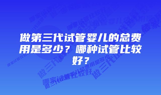 做第三代试管婴儿的总费用是多少？哪种试管比较好？