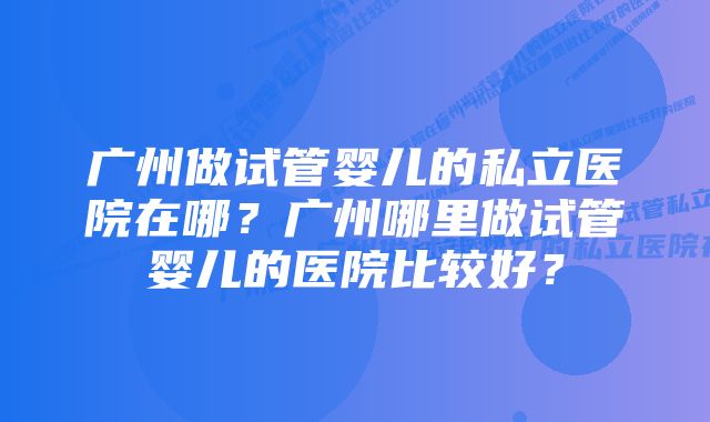 广州做试管婴儿的私立医院在哪？广州哪里做试管婴儿的医院比较好？