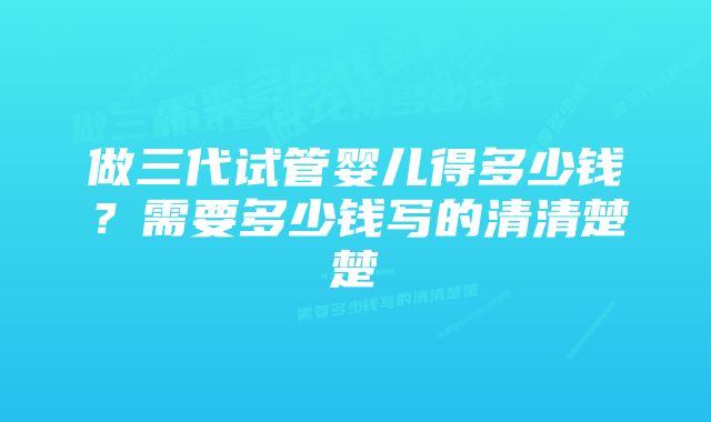 做三代试管婴儿得多少钱？需要多少钱写的清清楚楚