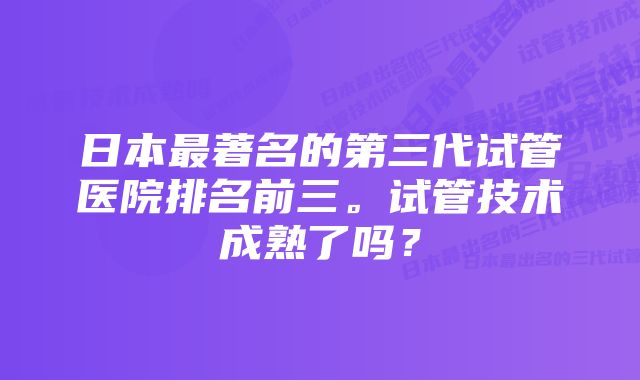 日本最著名的第三代试管医院排名前三。试管技术成熟了吗？